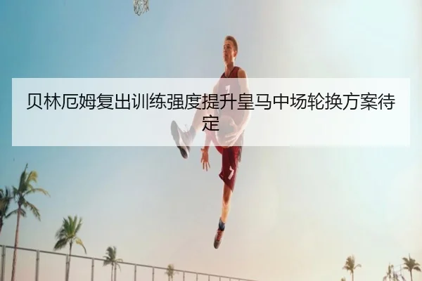 贝林厄姆复出训练强度提升皇马中场轮换方案待定